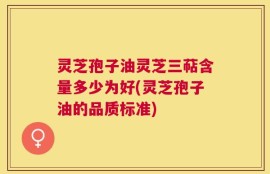 灵芝孢子油灵芝三萜含量多少为好(灵芝孢子油的品质标准)