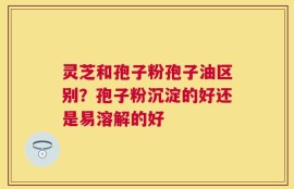 灵芝和孢子粉孢子油区别？孢子粉沉淀的好还是易溶解的好