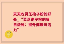 天天吃灵芝孢子粉的好处_“灵芝孢子粉的每日益处：提升健康与活力”