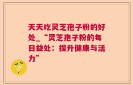 天天吃灵芝孢子粉的好处_“灵芝孢子粉的每日益处：提升健康与活力”