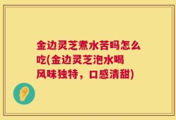 金边灵芝煮水苦吗怎么吃(金边灵芝泡水喝 风味独特，口感清甜)