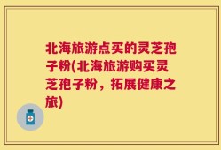 北海旅游点买的灵芝孢子粉(北海旅游购买灵芝孢子粉，拓展健康之旅)