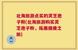 北海旅游点买的灵芝孢子粉(北海旅游购买灵芝孢子粉，拓展健康之旅)