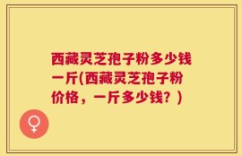 西藏灵芝孢子粉多少钱一斤(西藏灵芝孢子粉价格，一斤多少钱？)