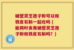 破壁灵芝孢子粉可以和铁皮石斛一起吃吗 (能同时食用破壁灵芝孢子粉和铁皮石斛吗？)