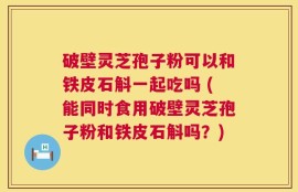 破壁灵芝孢子粉可以和铁皮石斛一起吃吗 (能同时食用破壁灵芝孢子粉和铁皮石斛吗？)