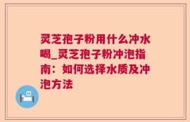 灵芝孢子粉用什么冲水喝_灵芝孢子粉冲泡指南：如何选择水质及冲泡方法