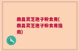 鼎昌灵芝孢子粉食用(鼎昌灵芝孢子粉食用指南)