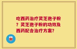 吃西药治疗灵芝孢子粉？灵芝孢子粉的功效及西药配合治疗方案？