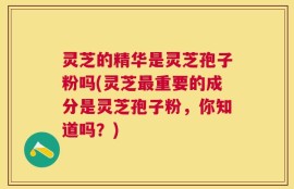 灵芝的精华是灵芝孢子粉吗(灵芝最重要的成分是灵芝孢子粉，你知道吗？)