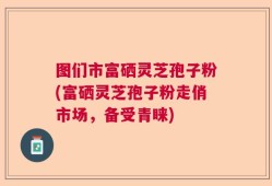 图们市富硒灵芝孢子粉(富硒灵芝孢子粉走俏市场，备受青睐)