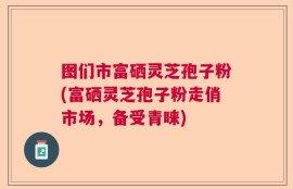 图们市富硒灵芝孢子粉(富硒灵芝孢子粉走俏市场，备受青睐)