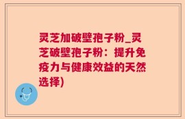 灵芝加破壁孢子粉_灵芝破壁孢子粉：提升免疫力与健康效益的天然选择)