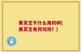 黑灵芝干什么用的啊(黑灵芝有何功效？)