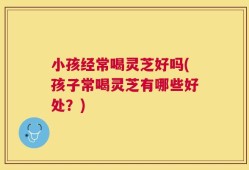 小孩经常喝灵芝好吗(孩子常喝灵芝有哪些好处？)