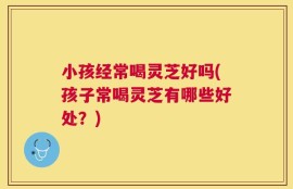 小孩经常喝灵芝好吗(孩子常喝灵芝有哪些好处？)