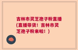 吉林市灵芝孢子粉直播(直播带货！吉林市灵芝孢子粉来啦！)