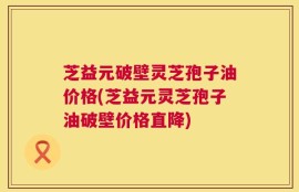 芝益元破壁灵芝孢子油价格(芝益元灵芝孢子油破壁价格直降)