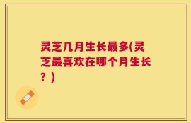 灵芝几月生长最多(灵芝最喜欢在哪个月生长？)