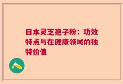 日本灵芝孢子粉：功效特点与在健康领域的独特价值