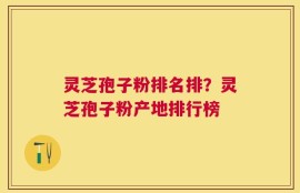 灵芝孢子粉排名排？灵芝孢子粉产地排行榜