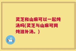 灵芝和山麻可以一起炖汤吗(灵芝与山麻可同炖滋补汤。)