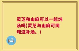 灵芝和山麻可以一起炖汤吗(灵芝与山麻可同炖滋补汤。)