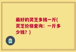 最好的灵芝多钱一斤(灵芝价格查询：一斤多少钱？)