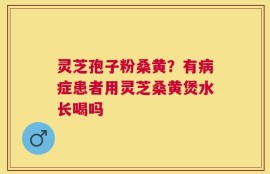 灵芝孢子粉桑黄？有病症患者用灵芝桑黄煲水长喝吗