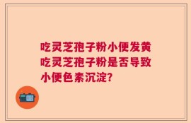 吃灵芝孢子粉小便发黄吃灵芝孢子粉是否导致小便色素沉淀？