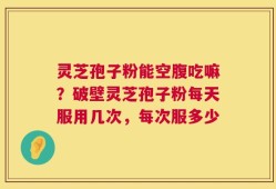 灵芝孢子粉能空腹吃嘛？破壁灵芝孢子粉每天服用几次，每次服多少