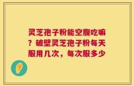 灵芝孢子粉能空腹吃嘛？破壁灵芝孢子粉每天服用几次，每次服多少