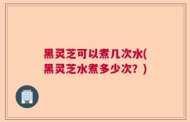 黑灵芝可以煮几次水(黑灵芝水煮多少次？)