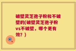 破壁灵芝孢子粉和不破壁的(破壁灵芝孢子粉vs不破壁，哪个更有效？)