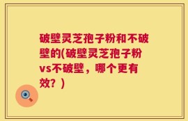 破壁灵芝孢子粉和不破壁的(破壁灵芝孢子粉vs不破壁，哪个更有效？)