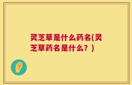 灵芝草是什么药名(灵芝草药名是什么？)