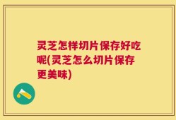 灵芝怎样切片保存好吃呢(灵芝怎么切片保存更美味)