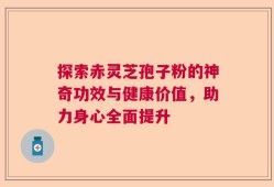 探索赤灵芝孢子粉的神奇功效与健康价值，助力身心全面提升