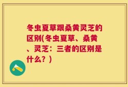 冬虫夏草跟桑黄灵芝的区别(冬虫夏草、桑黄、灵芝：三者的区别是什么？)