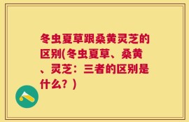 冬虫夏草跟桑黄灵芝的区别(冬虫夏草、桑黄、灵芝：三者的区别是什么？)