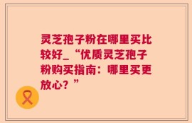 灵芝孢子粉在哪里买比较好_“优质灵芝孢子粉购买指南：哪里买更放心？”
