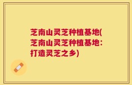 芝南山灵芝种植基地(芝南山灵芝种植基地：打造灵芝之乡)
