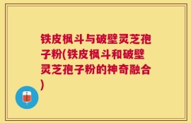 铁皮枫斗与破壁灵芝孢子粉(铁皮枫斗和破壁灵芝孢子粉的神奇融合)