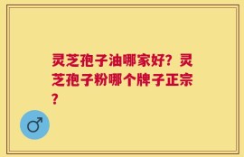 灵芝孢子油哪家好？灵芝孢子粉哪个牌子正宗？