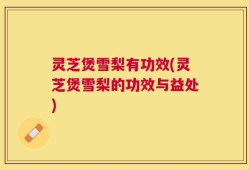 灵芝煲雪梨有功效(灵芝煲雪梨的功效与益处)