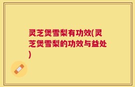 灵芝煲雪梨有功效(灵芝煲雪梨的功效与益处)