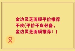 金边灵芝面膜平价推荐干皮(平价干皮必备，金边灵芝面膜推荐！)