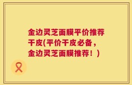 金边灵芝面膜平价推荐干皮(平价干皮必备，金边灵芝面膜推荐！)