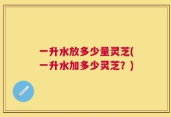 一升水放多少量灵芝(一升水加多少灵芝？)