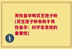 男性备孕喝灵芝孢子粉(灵芝孢子粉有助于男性备孕：科学家发现的重要性)